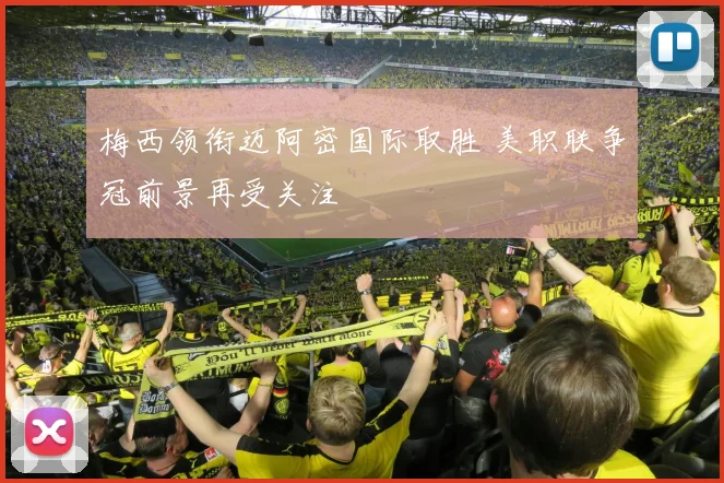 梅西领衔迈阿密国际取胜 美职联争冠前景再受关注